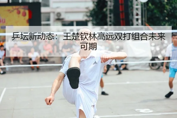 乒坛新动态：王楚钦林高远双打组合未来可期